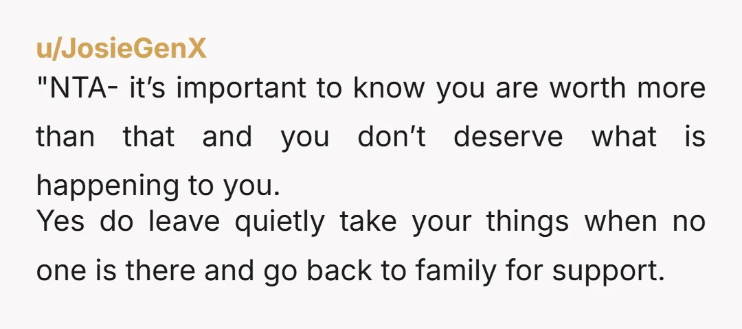 "NTA- it’s important to know you are worth more than that and you don’t deserve what is happening to you. Yes do leave quietly take your things when no one...