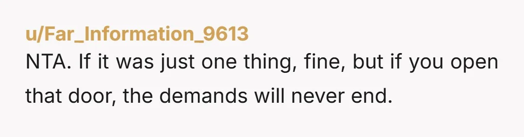 u/Far_Information_9613
NTA. If it was just one thing, fine, but if you open that door, the demands will never end.