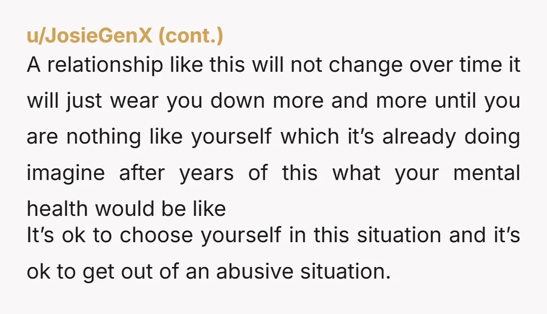 A relationship like this will not change over time it will just wear you down more and more until you are nothing like yourself which it’s already doing imagine after...