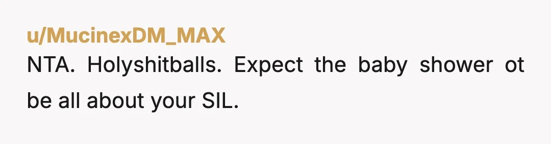 u/MucinexDM_MAX NTA. Holyshitballs. Expect the baby shower ot be all about your SIL.
