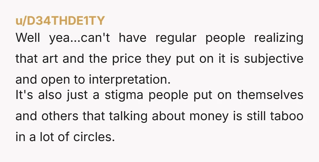 u/dolcemortem You probably just touched a nerve. Artists get judgmentally questioned a lot about prices for their work. The arguments usually revolve around material cost, time spent, and “skill”. People...