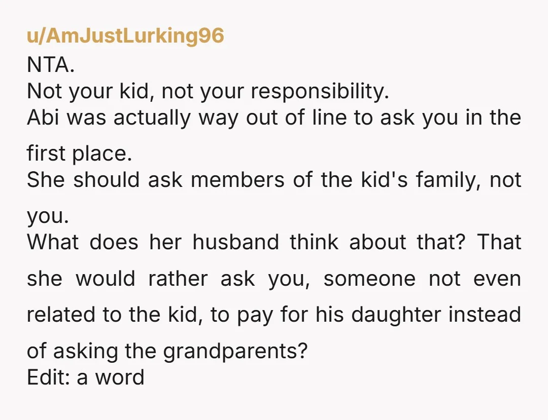 u/AmJustLurking96 NTA. Not your kid, not your responsibility. Abi was actually way out of line to ask you in the first place. She should ask members of the kid's family,...