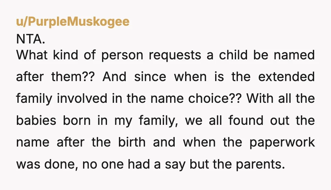 u/PurpleMuskogee NTA. What kind of person requests a child be named after them?? And since when is the extended family involved in the name choice?? With all the babies born...