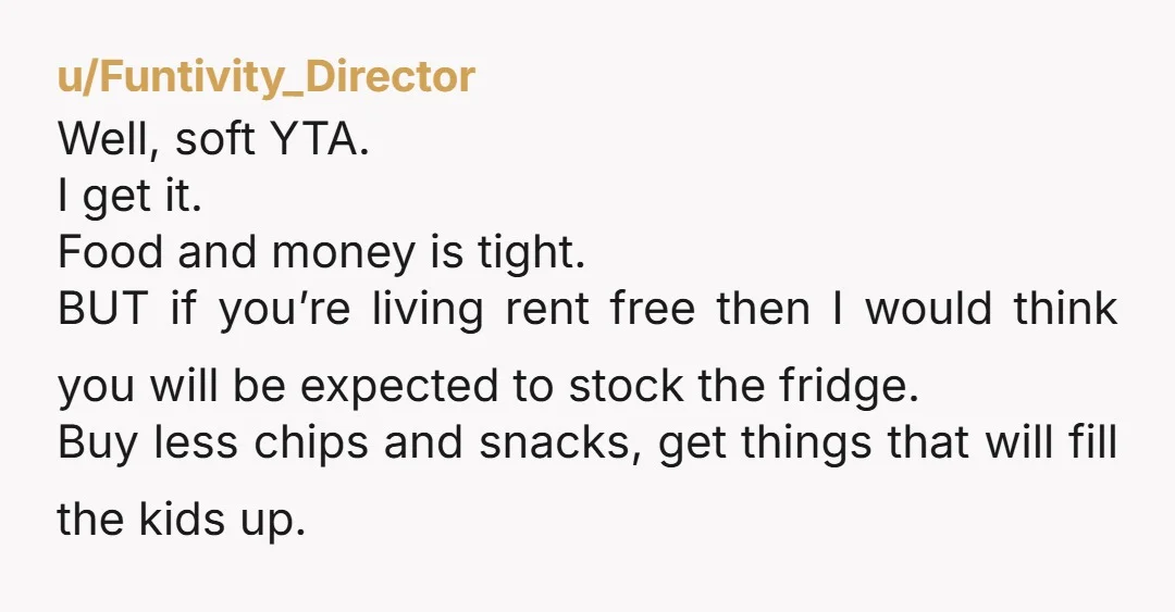 u/-badgerbadgerbadger- YTA. She’s absolutely right: her fridge has food in it for EVERYONE, including you and your children. She is putting a roof over your head and food in your...