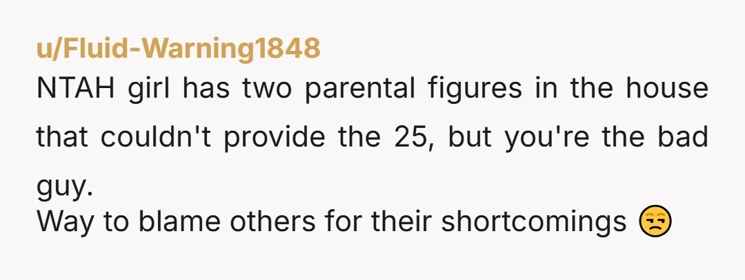 u/Fluid-Warning1848
NTAH girl has two parental figures in the house that couldn't provide the 25, but you're the bad guy.
Way to blame others for their shortcomings 😒