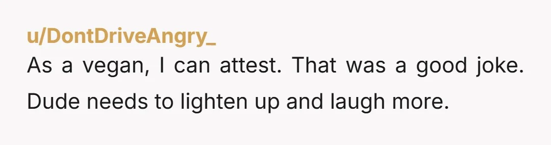 u/DontDriveAngry_ As a vegan, I can attest. That was a good joke. Dude needs to lighten up and laugh more.