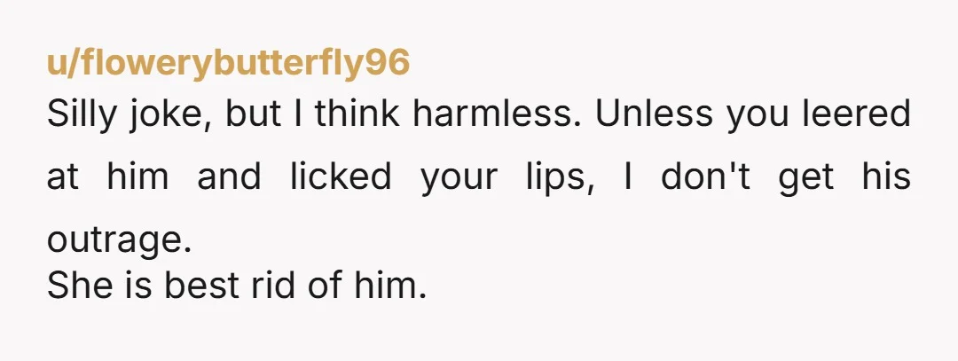 u/flowerybutterfly96 Silly joke, but I think harmless. Unless you leered at him and licked your lips, I don't get his outrage. She is best rid of him.