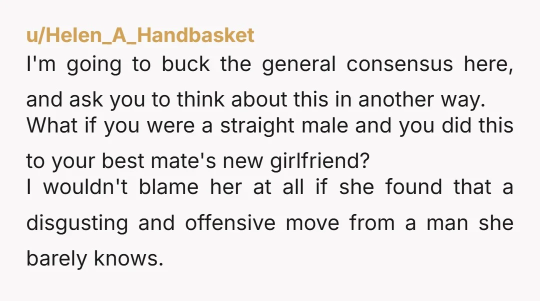 u/Helen_A_Handbasket I'm going to buck the general consensus here, and ask you to think about this in another way. What if you were a straight male and you did this...