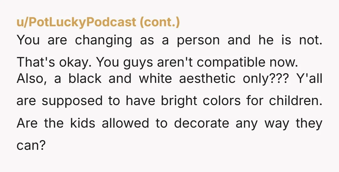 u/thesoutherngirl You’re not just redecorating..you’re finding more beauty and that’s healing. I’m not even sure your husband likes you. You’re finding the positive and he’s still in the “black and...