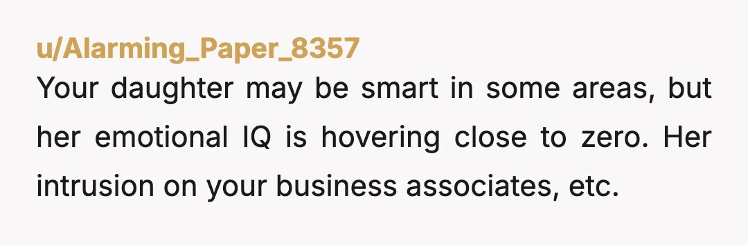 u/Alarming_Paper_8357 Your daughter may be smart in some areas, but her emotional IQ is hovering close to zero. Her intrusion on your business associates, etc. shows that she has NO...