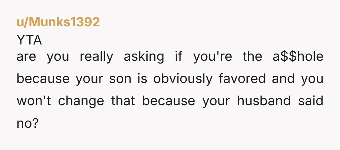 u/Mysterious-Tune-3216 Your husband is the AH because he favours your son. And YTA because you've been allowing the favouritism towards your son to go unchallenged at the expense of your...