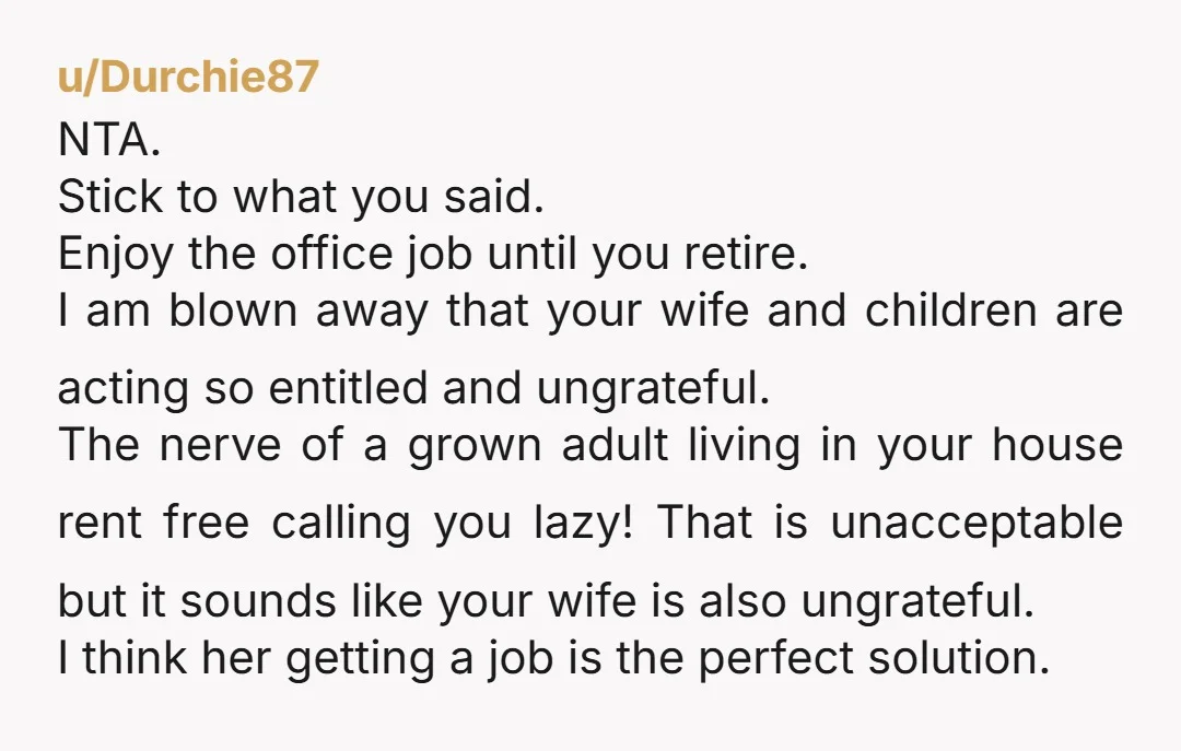 u/Durchie87 NTA. Stick to what you said. Enjoy the office job until you retire. I am blown away that your wife and children are acting so entitled and ungrateful. The...