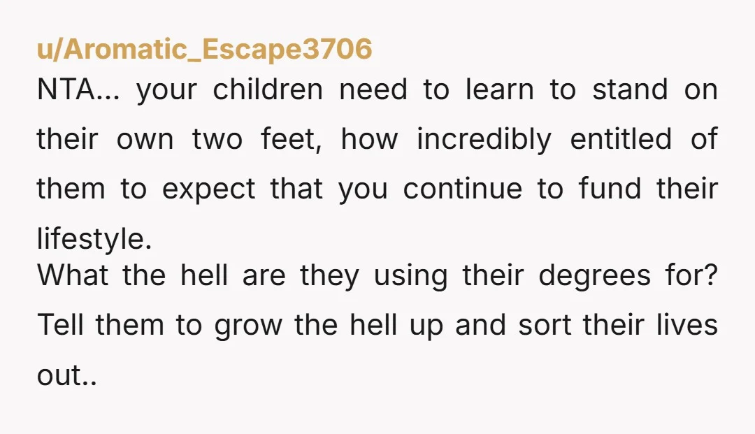 u/Aromatic_Escape3706 NTA… your children need to learn to stand on their own two feet, how incredibly entitled of them to expect that you continue to fund their lifestyle. What the...