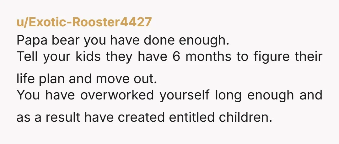 u/Exotic-Rooster4427 Papa bear you have done enough. Tell your kids they have 6 months to figure their life plan and move out. You have overworked yourself long enough and as...