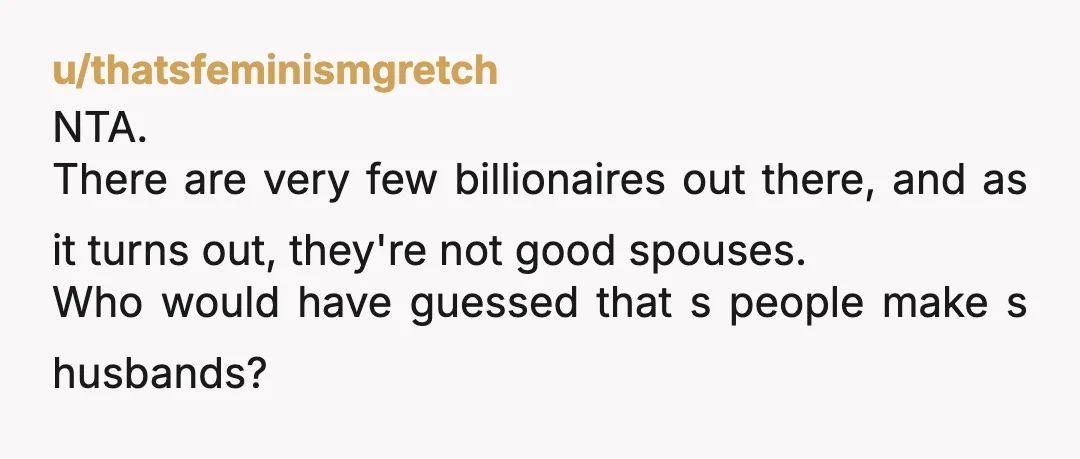 u/Frozen-Nose-22 Rich people tend to guard their privacy and especially who's in their circles. She has already shown she cannot be trusted (taking pictures, asking intrusive questions, being obsessed with...