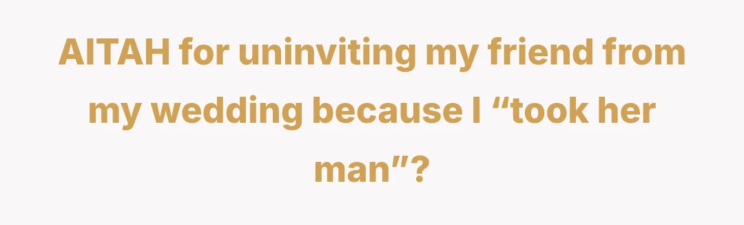 AITAH for uninviting my friend from my wedding because I “took her man”?