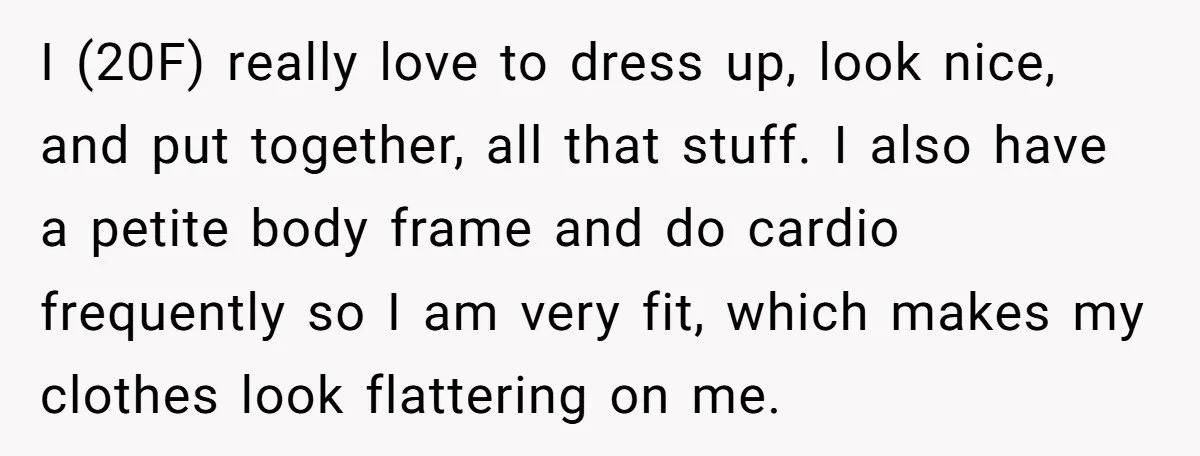 I (20F) really love to dress up, look nice, and put together, all that stuff. I also have a petite body frame and do cardio frequently so I am very...