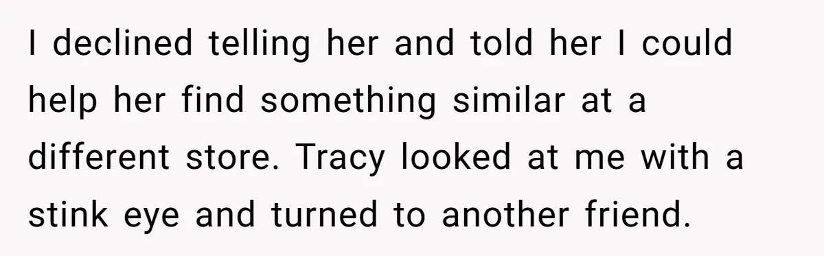 I declined telling her and told her I could help her find something similar at a different store. Tracy looked at me with a stink eye and turned to another...