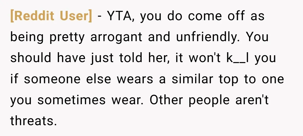 [Reddit User] − YTA, you do come off as being pretty arrogant and unfriendly. You should have just told her, it won't k__l you if someone else wears a similar...