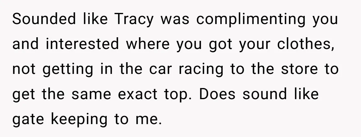 Sounded like Tracy was complimenting you and interested where you got your clothes, not getting in the car racing to the store to get the same exact top. Does sound...
