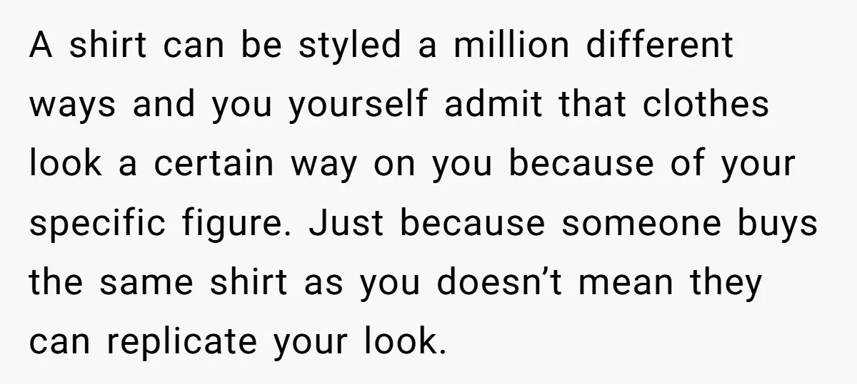 A shirt can be styled a million different ways and you yourself admit that clothes look a certain way on you because of your specific figure. Just because someone buys...