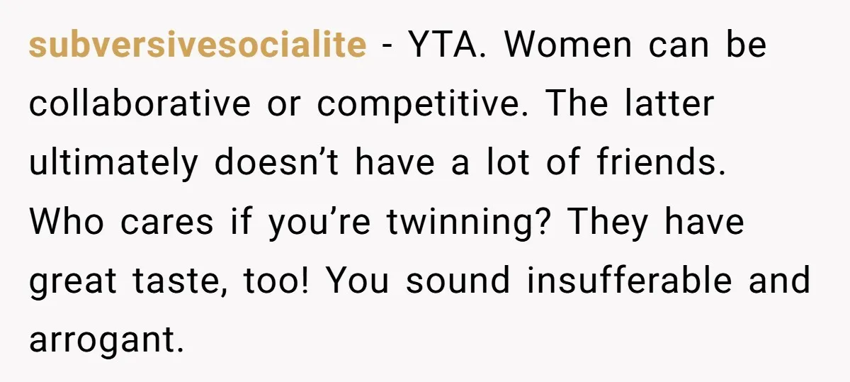 subversivesocialite − YTA. Women can be collaborative or competitive. The latter ultimately doesn’t have a lot of friends. Who cares if you’re twinning? They have great taste, too! You sound...