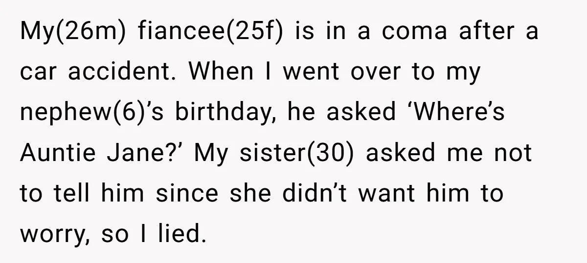 My(26m) fiancee(25f) is in a coma after a car accident. When I went over to my nephew(6)’s birthday, he asked ‘Where’s Auntie Jane?’ My sister(30) asked me not to tell...
