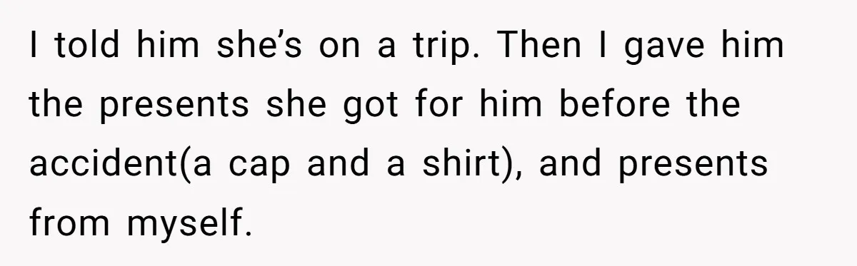 I told him she’s on a trip. Then I gave him the presents she got for him before the accident(a cap and a shirt), and presents from myself.