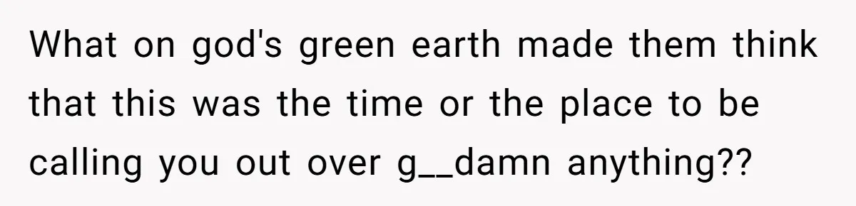 What on god's green earth made them think that this was the time or the place to be calling you out over g__damn anything??
