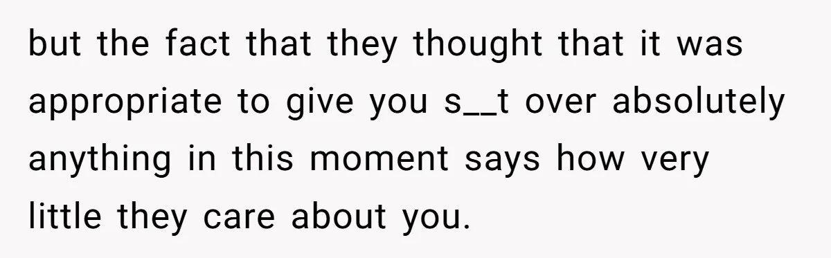 but the fact that they thought that it was appropriate to give you s__t over absolutely anything in this moment says how very little they care about you.