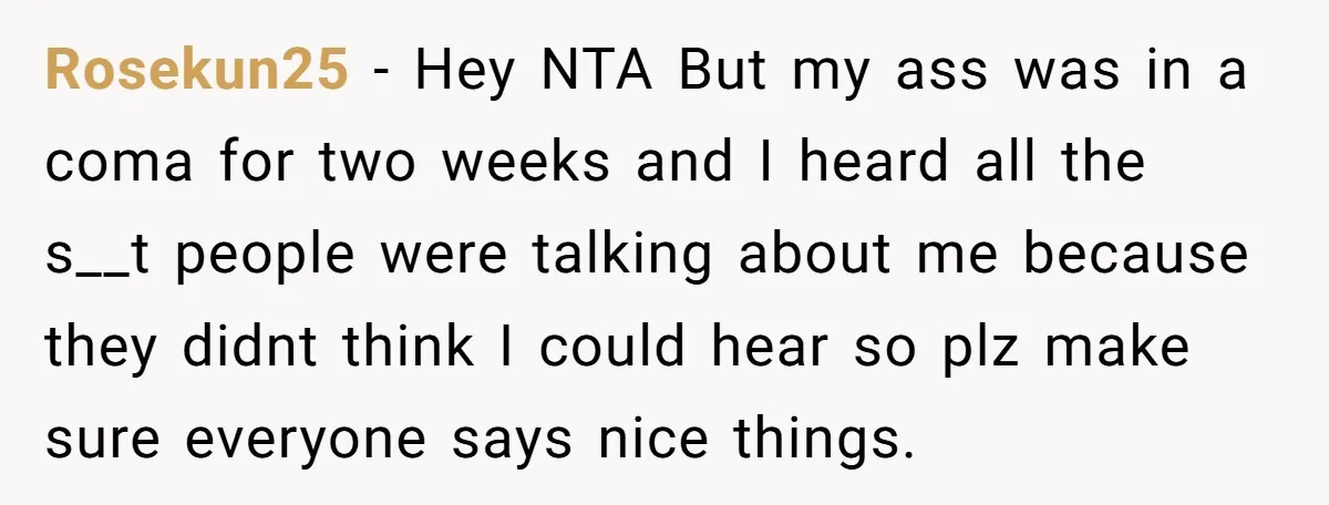 Rosekun25 − Hey NTA But my ass was in a coma for two weeks and I heard all the s__t people were talking about me because they didnt think I...