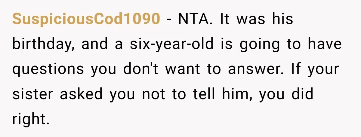 SuspiciousCod1090 − NTA. It was his birthday, and a six-year-old is going to have questions you don't want to answer. If your sister asked you not to tell him, you...