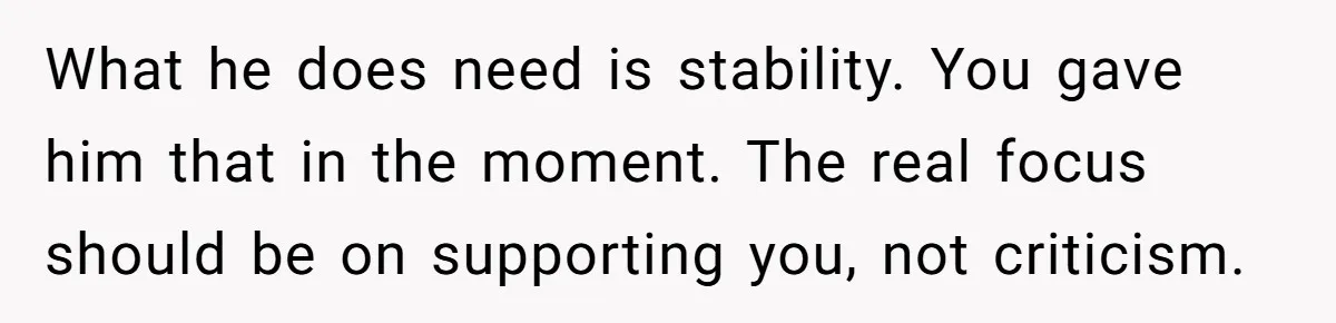 What he does need is stability. You gave him that in the moment. The real focus should be on supporting you, not criticism.