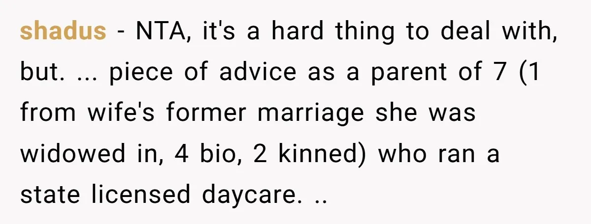 shadus − NTA, it's a hard thing to deal with, but. ... piece of advice as a parent of 7 (1 from wife's former marriage she was widowed in, 4...