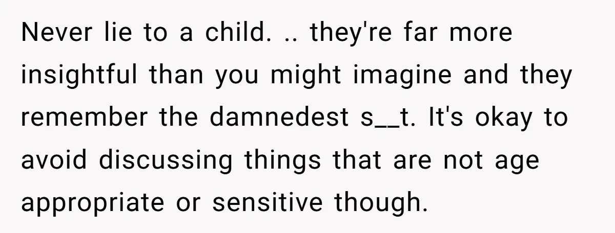 Never lie to a child. .. they're far more insightful than you might imagine and they remember the damnedest s__t. It's okay to avoid discussing things that are not age...