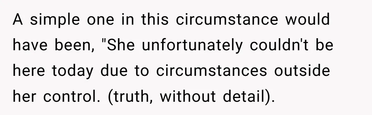 A simple one in this circumstance would have been, "She unfortunately couldn't be here today due to circumstances outside her control. (truth, without detail).