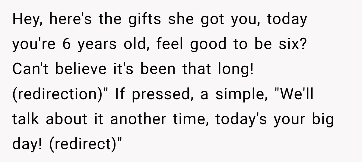 Hey, here's the gifts she got you, today you're 6 years old, feel good to be six? Can't believe it's been that long! (redirection)" If pressed, a simple, "We'll talk...