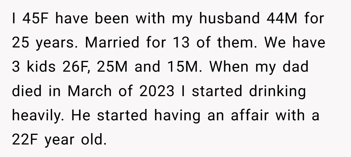 I 45F have been with my husband 44M for 25 years. Married for 13 of them. We have 3 kids 26F, 25M and 15M. When my dad died in March...