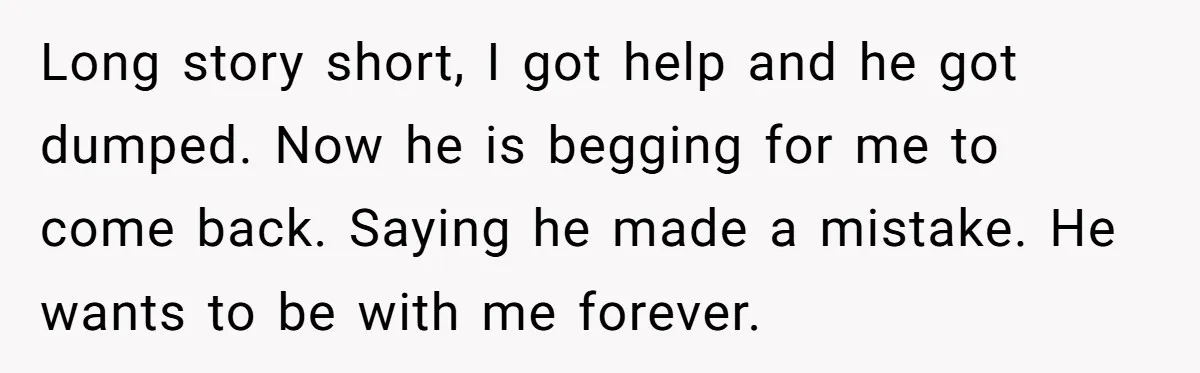 Long story short, I got help and he got dumped. Now he is begging for me to come back. Saying he made a mistake. He wants to be with me...
