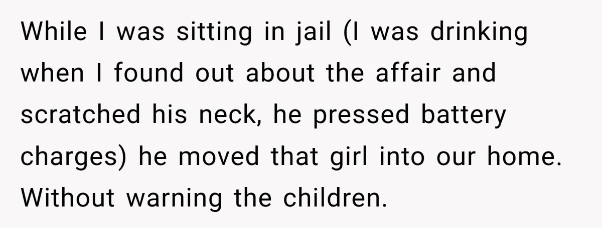 While I was sitting in jail (I was drinking when I found out about the affair and scratched his neck, he pressed battery charges) he moved that girl into our...