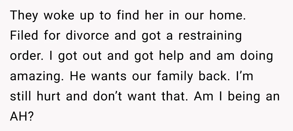 They woke up to find her in our home. Filed for divorce and got a restraining order. I got out and got help and am doing amazing. He wants our...
