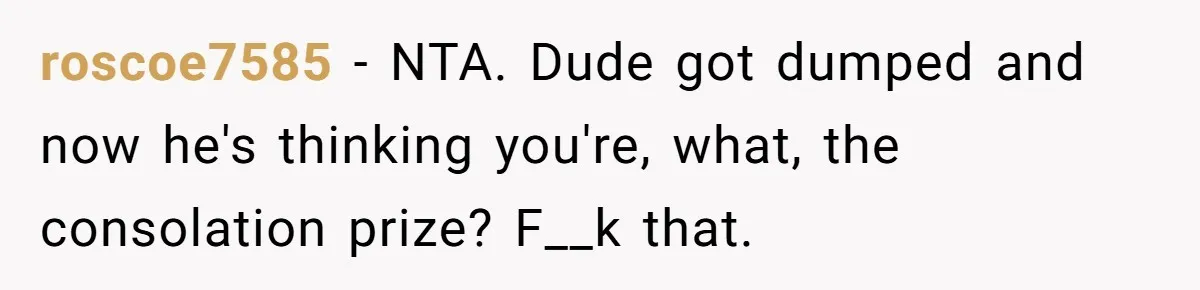 roscoe7585 − NTA. Dude got dumped and now he's thinking you're, what, the consolation prize? F__k that.