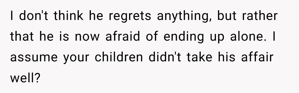 I don't think he regrets anything, but rather that he is now afraid of ending up alone. I assume your children didn't take his affair well?