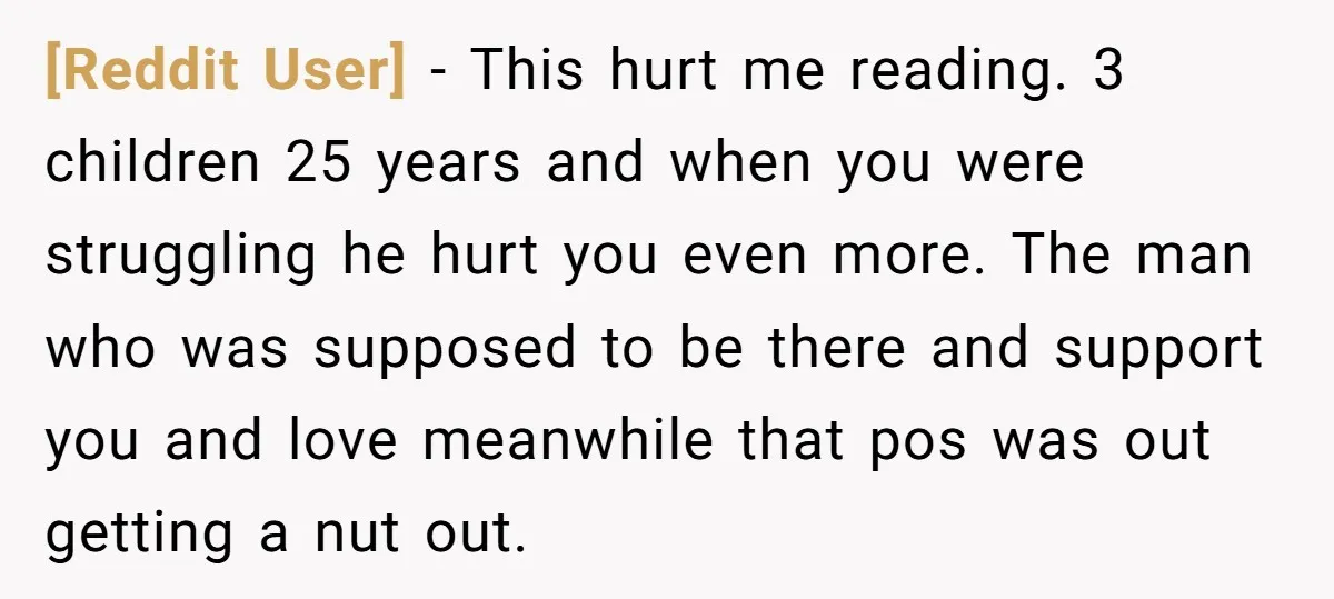 [Reddit User] − This hurt me reading. 3 children 25 years and when you were struggling he hurt you even more. The man who was supposed to be there and...