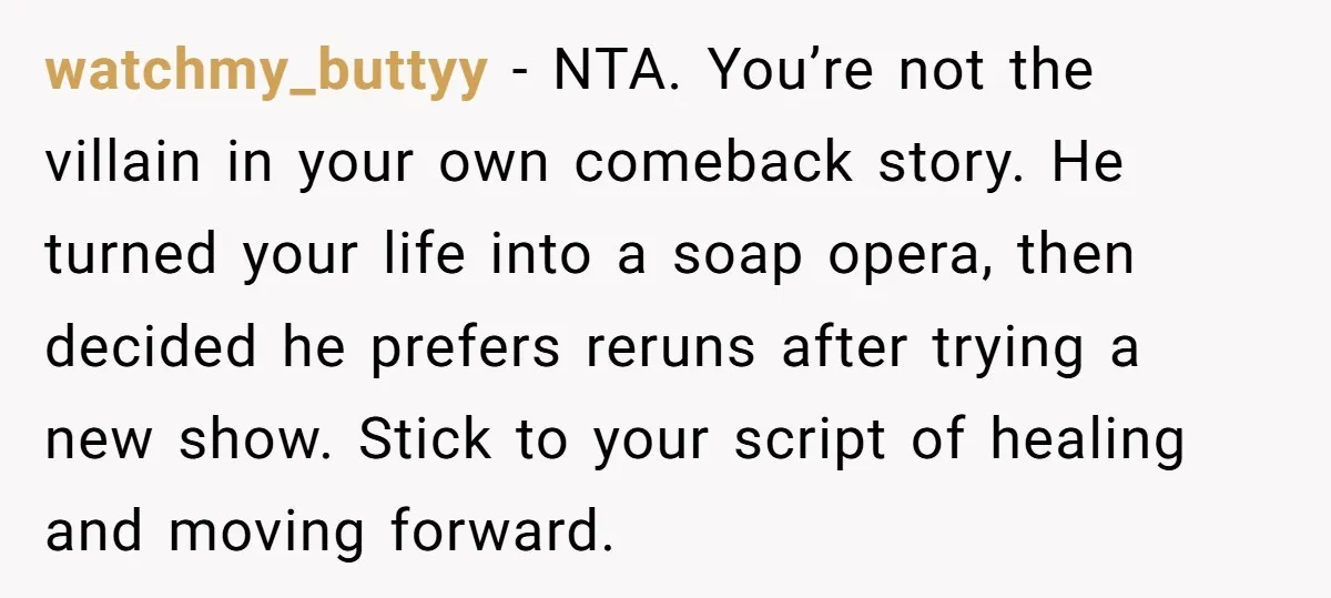 watchmy_buttyy − NTA. You’re not the villain in your own comeback story. He turned your life into a soap opera, then decided he prefers reruns after trying a new show....