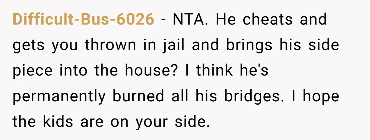 Difficult-Bus-6026 − NTA. He cheats and gets you thrown in jail and brings his side piece into the house? I think he's permanently burned all his bridges. I hope the...