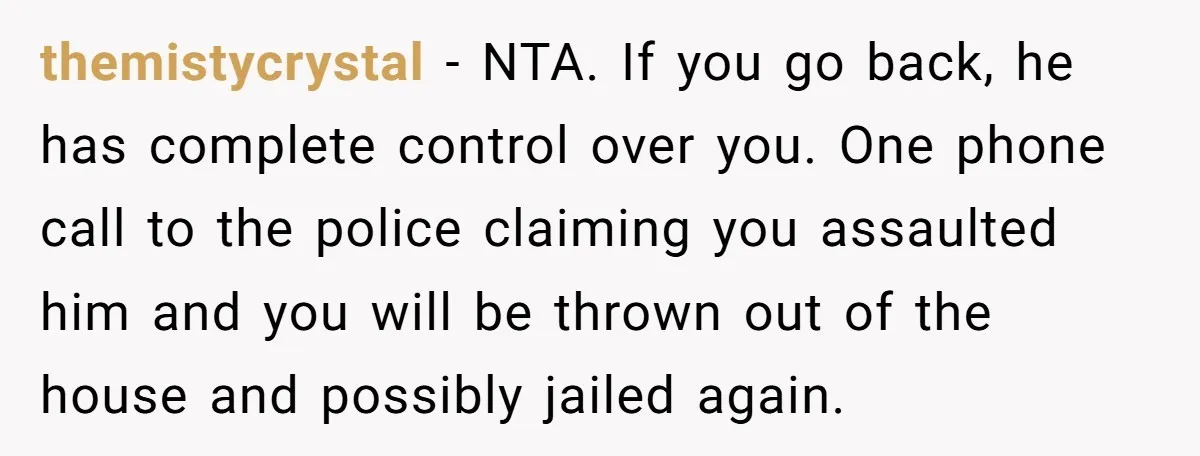themistycrystal − NTA. If you go back, he has complete control over you. One phone call to the police claiming you assaulted him and you will be thrown out of...