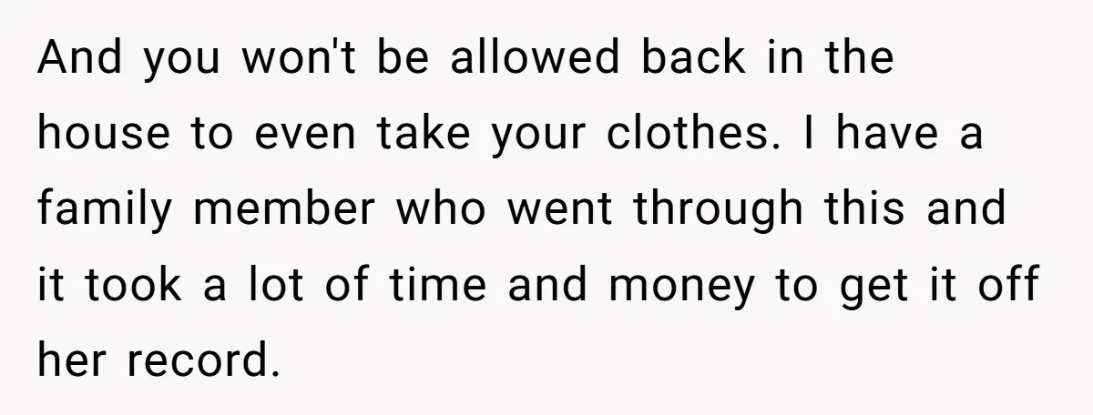 And you won't be allowed back in the house to even take your clothes. I have a family member who went through this and it took a lot of time...