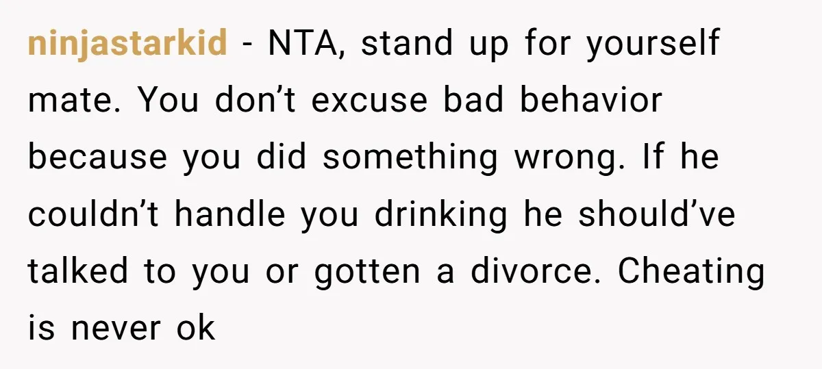 ninjastarkid − NTA, stand up for yourself mate. You don’t excuse bad behavior because you did something wrong. If he couldn’t handle you drinking he should’ve talked to you or...