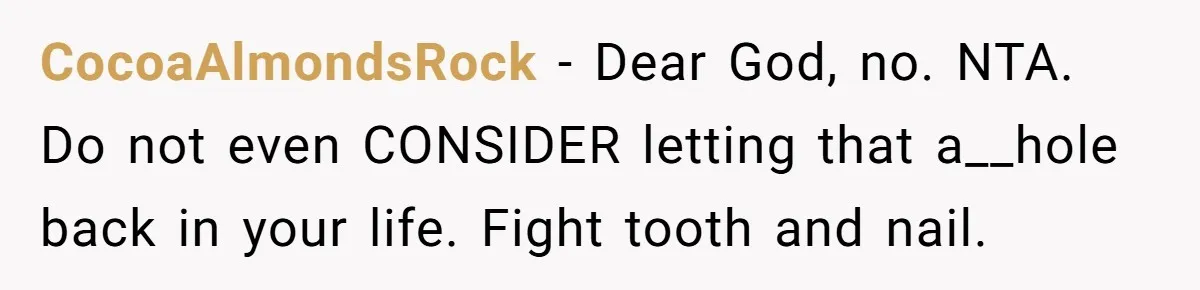 CocoaAlmondsRock − Dear God, no. NTA. Do not even CONSIDER letting that a__hole back in your life. Fight tooth and nail.